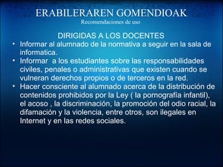 ERABILERAREN GOMENDIOAK
Recomendaciones de uso
DIRIGIDAS A LOS DOCENTES
• Informar al alumnado de la normativa a seguir en la sala de
informatica.
• Informar a los estudiantes sobre las responsabilidades
civiles, penales o administrativas que existen cuando se
vulneran derechos propios o de terceros en la red.
• Hacer consciente al alumnado acerca de la distribución de
contenidos prohibidos por la Ley ( la pornografía infantil),
el acoso , la discriminación, la promoción del odio racial, la
difamación y la violencia, entre otros, son ilegales en
Internet y en las redes sociales.
 