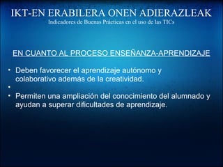 IKT-EN ERABILERA ONEN ADIERAZLEAK
Indicadores de Buenas Prácticas en el uso de las TICs
EN CUANTO AL PROCESO ENSEÑANZA-APRENDIZAJE
• Deben favorecer el aprendizaje autónomo y
colaborativo además de la creatividad.
•
• Permiten una ampliación del conocimiento del alumnado y
ayudan a superar dificultades de aprendizaje.
 