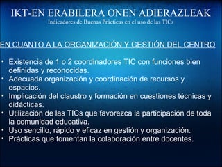 IKT-EN ERABILERA ONEN ADIERAZLEAK
Indicadores de Buenas Prácticas en el uso de las TICs
EN CUANTO A LA ORGANIZACIÓN Y GESTIÓN DEL CENTRO
• Existencia de 1 o 2 coordinadores TIC con funciones bien
definidas y reconocidas.
• Adecuada organización y coordinación de recursos y
espacios.
• Implicación del claustro y formación en cuestiones técnicas y
didácticas.
• Utilización de las TICs que favorezca la participación de toda
la comunidad educativa.
• Uso sencillo, rápido y eficaz en gestión y organización.
• Prácticas que fomentan la colaboración entre docentes.
 