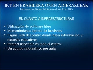IKT-EN ERABILERA ONEN ADIERAZLEAK
Indicadores de Buenas Prácticas en el uso de las TICs
 EN CUANTO A INFRAESTRUCTURAS
• Utilización de software libre
• Mantenimiento óptimo de hardware
• Página web del centro dónde haya información y
recursos educativos
• Intranet accesible en todo el centro
• Un equipo informático por áula
 