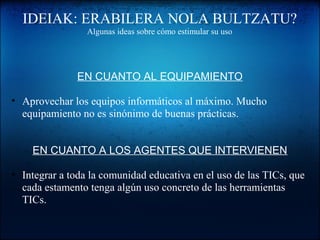 IDEIAK: ERABILERA NOLA BULTZATU?
Algunas ideas sobre cómo estimular su uso
EN CUANTO AL EQUIPAMIENTO
• Aprovechar los equipos informáticos al máximo. Mucho
equipamiento no es sinónimo de buenas prácticas.
EN CUANTO A LOS AGENTES QUE INTERVIENEN
• Integrar a toda la comunidad educativa en el uso de las TICs, que
cada estamento tenga algún uso concreto de las herramientas
TICs.
 