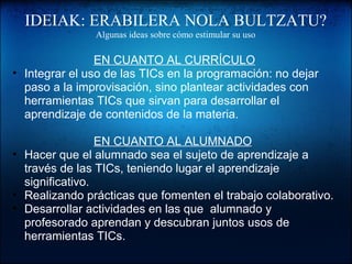 IDEIAK: ERABILERA NOLA BULTZATU?
Algunas ideas sobre cómo estimular su uso
EN CUANTO AL CURRÍCULO
• Integrar el uso de las TICs en la programación: no dejar 
paso a la improvisación, sino plantear actividades con 
herramientas TICs que sirvan para desarrollar el 
aprendizaje de contenidos de la materia.
EN CUANTO AL ALUMNADO 
• Hacer que el alumnado sea el sujeto de aprendizaje a 
través de las TICs, teniendo lugar el aprendizaje 
significativo.
• Realizando prácticas que fomenten el trabajo colaborativo.
• Desarrollar actividades en las que  alumnado y 
profesorado aprendan y descubran juntos usos de 
herramientas TICs.
 