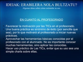 IDEIAK: ERABILERA NOLA BULTZATU?
Algunas ideas sobre cómo estimular su uso
EN CUANTO AL PROFESORADO
• Favorecer la motivación por las TICs en el profesorado.
• Una buena práctica es sinónimo de éxito (por sencilla que 
sea), por lo que motivará al profesorado a iniciar nuevas 
prácticas.
• Aprovechar las herramientas básicas conocidas por el 
profesorado con el alumnado. No es importante conocer 
muchas herramientas, sino aplicar las conocidas.
• Hacer uso práctico de Las TICs, evitar que su uso sea una 
simple charla sobre ellas.
 