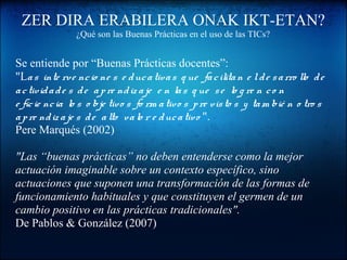 ZER DIRA ERABILERA ONAK IKT-ETAN?
¿Qué son las Buenas Prácticas en el uso de las TICs?
Se entiende por “Buenas Prácticas docentes”:
"Las inte rve ncio ne s e ducativas q ue facilitan e lde sarro llo de
actividade s de apre ndiz aje e n las q ue se lo g re n co n
e ficie ncia lo s o bje tivo s fo rm ativo s pre visto s y tam bié n o tro s
apre ndizaje s de alto valo r e ducativo ".
Pere Marqués (2002)
"Las “buenas prácticas” no deben entenderse como la mejor
actuación imaginable sobre un contexto específico, sino
actuaciones que suponen una transformación de las formas de
funcionamiento habituales y que constituyen el germen de un
cambio positivo en las prácticas tradicionales".
De Pablos & González (2007)
 