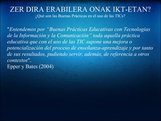 ZER DIRA ERABILERA ONAK IKT-ETAN?
¿Qué son las Buenas Prácticas en el uso de las TICs?
"Entendemos por “Buenas Prácticas Educativas con Tecnologías
de la Información y la Comunicación” toda aquella práctica
educativa que con el uso de las TIC supone una mejora o
potencialización del proceso de enseñanza-aprendizaje y por tanto
de sus resultados, pudiendo servir, además, de referencia a otros
contextos".
Epper y Bates (2004)
 