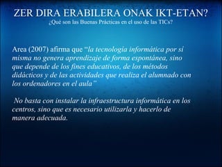 ZER DIRA ERABILERA ONAK IKT-ETAN?
¿Qué son las Buenas Prácticas en el uso de las TICs?
Area (2007) afirma que “la tecnología informática por sí
misma no genera aprendizaje de forma espontánea, sino
que depende de los fines educativos, de los métodos
didácticos y de las actividades que realiza el alumnado con
los ordenadores en el aula”
No basta con instalar la infraestructura informática en los
centros, sino que es necesario utilizarla y hacerlo de
manera adecuada.
 