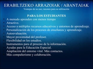 ERABILTZEKO ARRAZOIAK / ABANTAIAK
Ventajas de su uso; razones para su utilización
PARA LOS ESTUDIANTES
• A menudo aprenden con menos tiempo
• Atractivo.
• Acceso a múltiples recursos educativos y entornos de aprendizaje.
• Personalización de los procesos de enseñanza y aprendizaje.
• Autoevaluación.
• Mayor proximidad del profesor.
• Flexibilidad en los estudios.
• Instrumentos para el proceso de la información.
• Ayudas para la Educación Especial.
• Ampliación del entorno vital. Más contactos.
• Más compañerismo y colaboración.
 