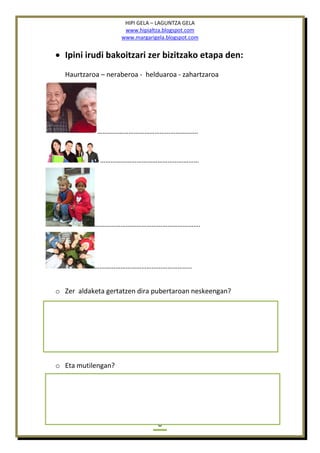 HIPI GELA – LAGUNTZA GELA
www.hipialtza.blogspot.com
www.margarigela.blogspot.com
6
 Ipini irudi bakoitzari zer bizitzako etapa den:
Haurtzaroa – neraberoa - helduaroa - zahartzaroa
………………………………………………….
…………………………………………………
…………………………………………………….
………………………………………………..
o Zer aldaketa gertatzen dira pubertaroan neskeengan?
o Eta mutilengan?
 