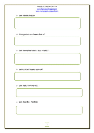 HIPI GELA – LAGUNTZA GELA
www.hipialtza.blogspot.com
www.margarigela.blogspot.com
7
o Zer da ernalketa?
o Non gertatzen da ernalketa?
o Zer da menstruazioa edo hilekoa?
o Zeintzuk dira sexu-zelulak?
o Zer da haurdunaldia?
o Zer da zilbor-hestea?
 