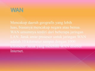 Mencakup daerah geografis yang lebih
luas, biasanya mencakup negara atau benua.
WAN umumnya terdiri dari beberapa jaringan
LAN. Jarak antar prosesor untuk jaringan WAN
adalah 10 kilometer sampai dengan 1000
kilometer. Jarak yang melebihi WAN disebut
Internet.
 