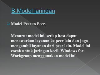  Model Peer to Peer.
Menurut model ini, setiap host dapat
menawarkan layanan ke peer lain dan juga
mengambil layanan dari peer lain. Model ini
cocok untuk jaringan kecil. Windows for
Workgroup menggunakan model ini.
 