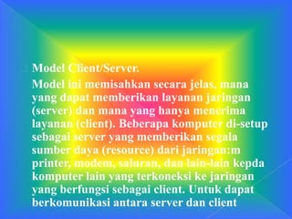  Model Client/Server.
Model ini memisahkan secara jelas, mana
yang dapat memberikan layanan jaringan
(server) dan mana yang hanya menerima
layanan (client). Beberapa komputer di-setup
sebagai server yang memberikan segala
sumber daya (resource) dari jaringan:m
printer, modem, saluran, dan lain-lain kepda
komputer lain yang terkoneksi ke jaringan
yang berfungsi sebagai client. Untuk dapat
berkomunikasi antara server dan client
 