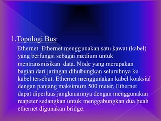 1.Topologi Bus:
Ethernet. Ethernet menggunakan satu kawat (kabel)
yang berfungsi sebagai medium untuk
mentransmisikan data. Node yang merupakan
bagian dari jaringan dihubungkan seluruhnya ke
kabel tersebut. Ethernet menggunakan kabel koaksial
dengan panjang maksimum 500 meter. Ethernet
dapat diperluas jangkauannya dengan menggunakan
reapeter sedangkan untuk menggabungkan dua buah
ethernet digunakan bridge.
 