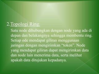 2.Topologi Ring:
Satu node dihubungkan dengan node yang ada di
depan dan belakangnya sehingga membentu ring.
Setiap ode mendapat giliran menggunaan
jaringan dengan mengirimkan “token”. Node
yang mendapat giliran dapat mengirimkan data
dan node lain menerima data, serta melihat
apakah data ditujukan kepadanya.
 
