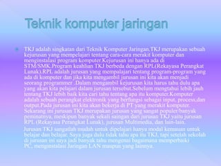  TKJ adalah singkatan dari Teknik Komputer Jaringan.TKJ merupakan sebuah
kejurusan yang mempelajari tentang cara-cara merakit komputer dan
menginstalasi program komputer.Kejurusan ini hanya ada di
STM/SMK.Program keahlian TKJ berbeda dengan RPL(Rekayasa Perangkat
Lunak).RPL adalah jurusan yang mempalajari tentang program-program yang
ada di komputer dan jika kita mengambil jurusan ini kita akan menjadi
seorang programmer .Dalam mengambil kejurusan kita harus tahu dulu apa
yang akan kita pelajari dalam jurusan tersebut.Sebelum mengtahui lebih jauh
tentang TKJ lebih baik kita cari tahu tentang apa itu komputer.Komputer
adalah sebuah perangkat elektronik yang berfungsi sebagai input, process,dan
output.Pada jurusan ini kita akan bekerja di PT yang merakit komputer.
Sekarang ini jurusan TKJ merupakan jurusan yang sangat populer/banyak
peminatnya, meskipun banyak sekali saingan dari jurusan TKJ yaitu jurusan
RPL (Rekayasa Perangkat Lunak), jurusan Multimedia, dan lain-lain.
Jurusan TKJ sangatlah mudah untuk dipelajari hanya modal kemauan untuk
belajar dan belajar. Saya juga dulu tidak tahu apa itu TKJ, tapi setelah sekolah
di jurusan ini saya jadi banyak tahu mengenai bagaimana memperbaiki
PC, menginstalasi Jaringan LAN maupun yang lainnya.
 