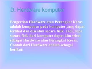 Pengertian Hardware atau Perangkat Keras
adalah komponen pada komputer yang dapat
terlihat dan disentuh secara fisik. Jadi, rupa
secara fisik dari komputer dapat kita sebut
sebagai Hardware atau Perangkat Keras.
Contoh dari Hardware adalah sebagai
berikut:
 