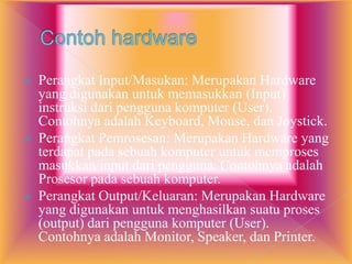  Perangkat Input/Masukan: Merupakan Hardware
yang digunakan untuk memasukkan (Input)
instruksi dari pengguna komputer (User).
Contohnya adalah Keyboard, Mouse, dan Joystick.
 Perangkat Pemrosesan: Merupakan Hardware yang
terdapat pada sebuah komputer untuk memproses
masukkan/input dari pengguna. Contohnya adalah
Prosesor pada sebuah komputer.
 Perangkat Output/Keluaran: Merupakan Hardware
yang digunakan untuk menghasilkan suatu proses
(output) dari pengguna komputer (User).
Contohnya adalah Monitor, Speaker, dan Printer.
 