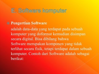  Pengertian Software
adalah data-data yang terdapat pada sebuah
komputer yang doformat kemudian disimpan
secara digital. Bisa dibilang bahwa
Software merupakan komponen yang tidak
terlihat secara fisik, tetapi terdapat dalam sebuah
komputer. Contoh dari Software adalah sebagai
berikut:
 