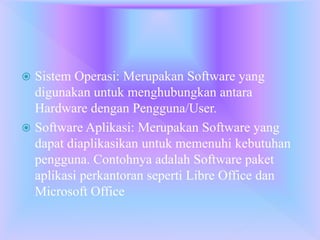  Sistem Operasi: Merupakan Software yang
digunakan untuk menghubungkan antara
Hardware dengan Pengguna/User.
 Software Aplikasi: Merupakan Software yang
dapat diaplikasikan untuk memenuhi kebutuhan
pengguna. Contohnya adalah Software paket
aplikasi perkantoran seperti Libre Office dan
Microsoft Office
 