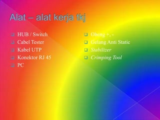  HUB / Switch
 Cabel Tester
 Kabel UTP
 Konektor RJ 45
 PC
 Obeng +, -
 Gelang Anti Static
 Stabilizer
 Crimping Tool
 