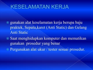 gunakan alat keselamatan kerja berupa baju
praktek, Sepatu,karet (Anti Static) dan Gelang
Anti Static
 Saat menghidupkan komputer dan mematikan
gunakan prosedur yang benar
 Pergunakan alat ukur / tester sesuai prosedur.
 