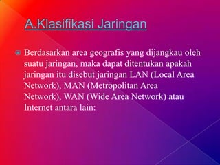  Berdasarkan area geografis yang dijangkau oleh
suatu jaringan, maka dapat ditentukan apakah
jaringan itu disebut jaringan LAN (Local Area
Network), MAN (Metropolitan Area
Network), WAN (Wide Area Network) atau
Internet antara lain:
 