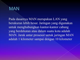 Pada dasarnya MAN merupakan LAN yang
berukuran lebih besar. Jaringan yang digunakan
untuk menghubungkan kantor-kantor cabang
yang berdekatan atau dalam suatu kota adalah
MAN. Jarak antar prosesor untuk jaringan MAN
adalah 1 kilometer sampai dengan 10 kilometer
 