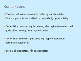 Fordeler må være relevante, reelle og substansielle
Bonusstigen må være attraktiv, oppnåelig og forståelig
Det er ikke bonusen og fordelene, eller nyhetsbrevene med
gode tilbud som gir mer lojale kunder.
Det er hvor relevant, personlig og responsutløsende
kommunikasjonen er.
Byr du på peanøtter, får du apekatter
Konsekvens
 