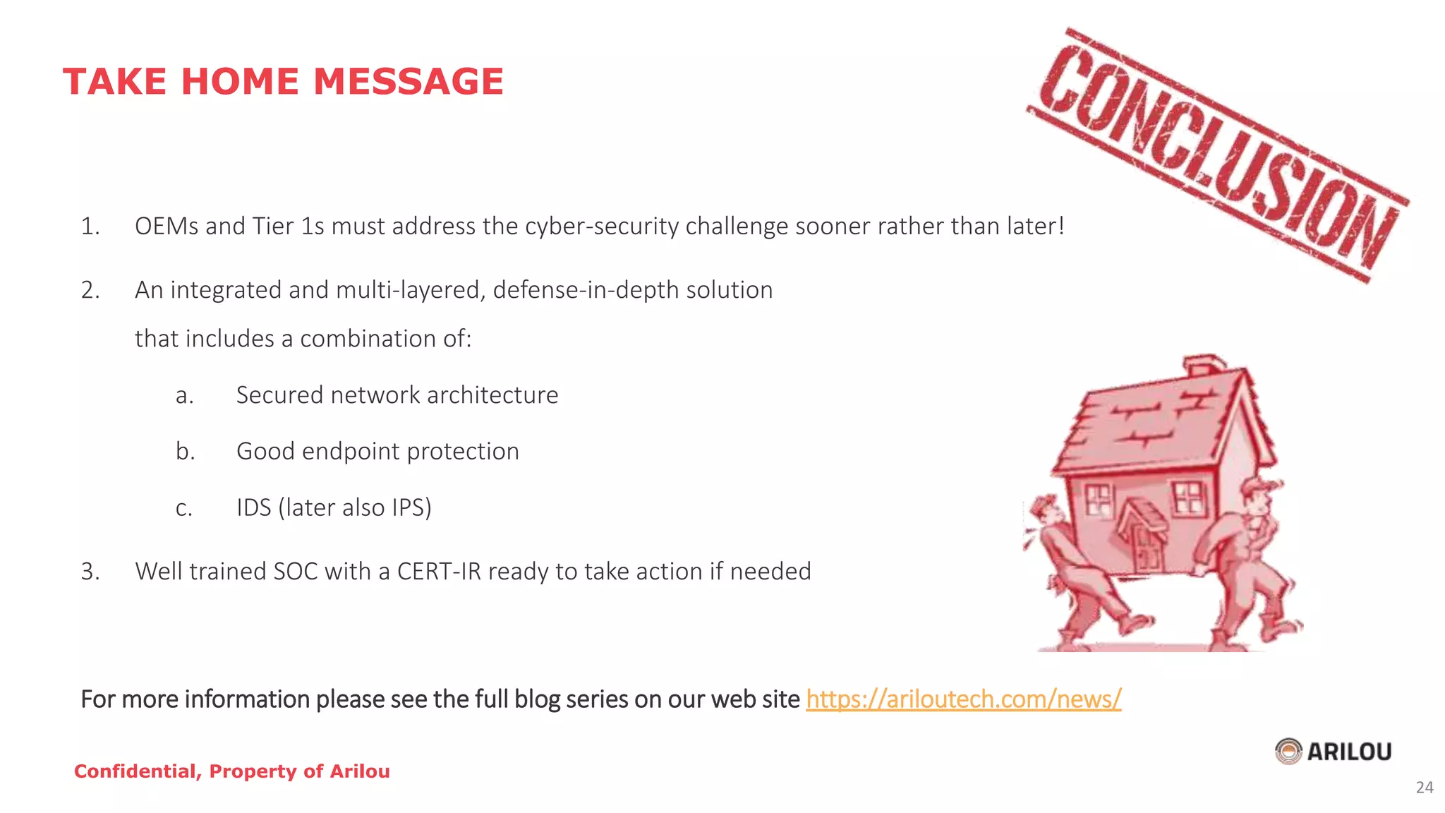 1. OEMs and Tier 1s must address the cyber-security challenge sooner rather than later!
2. An integrated and multi-layered, defense-in-depth solution
that includes a combination of:
a. Secured network architecture
b. Good endpoint protection
c. IDS (later also IPS)
3. Well trained SOC with a CERT-IR ready to take action if needed
For more information please see the full blog series on our web site https://ariloutech.com/news/
TAKE HOME MESSAGE
Confidential, Property of Arilou
24
 