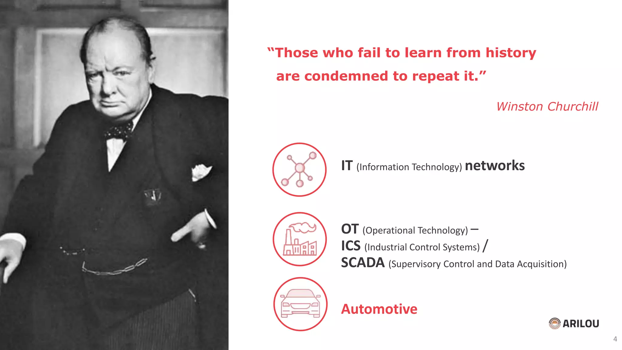 “Those who fail to learn from history
are condemned to repeat it.”
Winston Churchill
IT (Information Technology) networks
OT (Operational Technology) –
ICS (Industrial Control Systems) /
SCADA (Supervisory Control and Data Acquisition)
Automotive
4
 