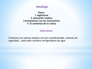 Metodología
Pasos:
1 registrarse
2 valoración medica
3 presentarse con los instructores
4 El comienzo de la rutina
Medioambiente
Contamos con salones amplios con aire acondicionado, cámaras de
seguridad,, cada salón contiene refrigeradores de agua
 