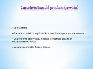Características del producto(servicio)
●Es intangible
● Llevara un estricto seguimiento a los clientes para ver sus avances
●Un programa observable, medible y repetible basado en
entrenamientos fisicos
●Mejora tu condición física y mental
 