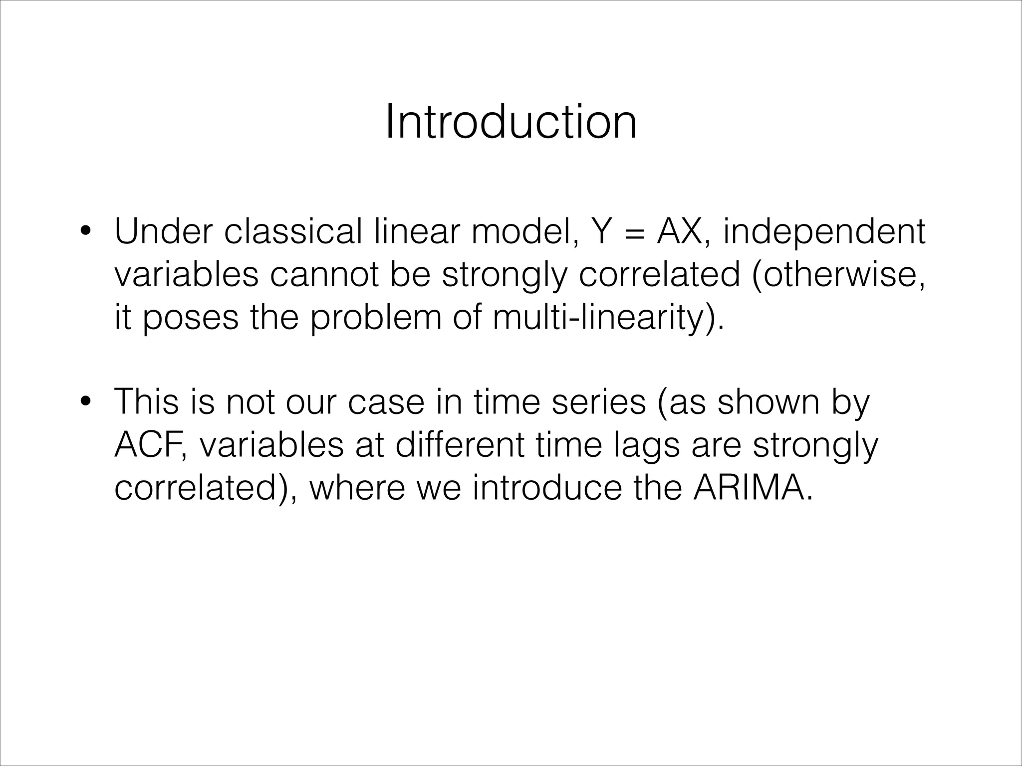 Introduction
• Under classical linear model, Y = AX, independent
variables cannot be strongly correlated (otherwise,
it poses the problem of multi-linearity).
• This is not our case in time series (as shown by
ACF, variables at different time lags are strongly
correlated), where we introduce the ARIMA.
 