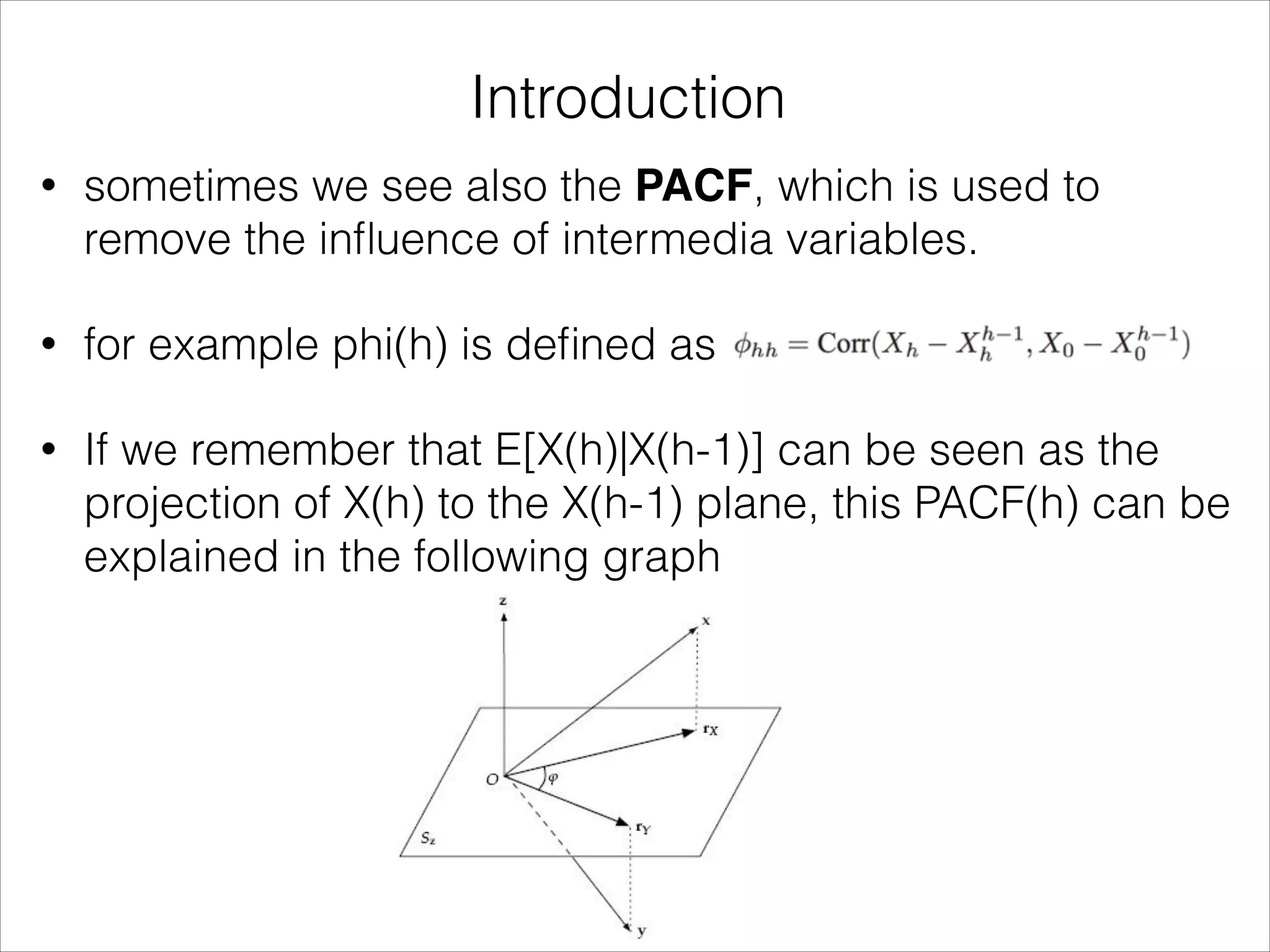 Introduction
• sometimes we see also the PACF, which is used to
remove the inﬂuence of intermedia variables.
• for example phi(h) is deﬁned as
• If we remember that E[X(h)|X(h-1)] can be seen as the
projection of X(h) to the X(h-1) plane, this PACF(h) can be
explained in the following graph
 