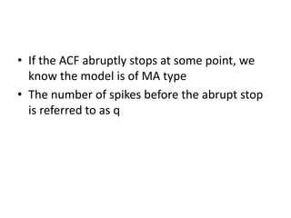 • If the ACF abruptly stops at some point, we
know the model is of MA type
• The number of spikes before the abrupt stop
is referred to as q
 