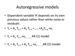 Autoregressive models
• Dependent variable Yt depends on its own
previous values rather than white noise or
residuals
• Yt = A1 Yt-1 + A2 Yt-2 +……+ApYt-p +et
• Yt = A1 Yt-1 +et…………AR (1) model
• Yt = A1 Yt-1 + A2 Yt-2 +et…………AR (2) model
 