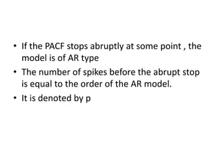 • If the PACF stops abruptly at some point , the
model is of AR type
• The number of spikes before the abrupt stop
is equal to the order of the AR model.
• It is denoted by p
 
