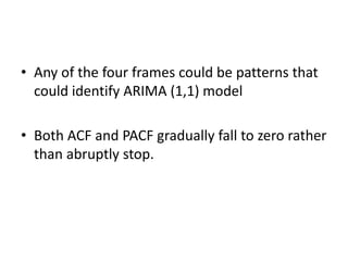 • Any of the four frames could be patterns that
could identify ARIMA (1,1) model
• Both ACF and PACF gradually fall to zero rather
than abruptly stop.
 