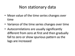 Non stationary data
• Mean value of the time series changes over
time
• Variance of the time series changes over time
• Autocorrelations are usually significantly
different from zero at first and then gradually
fall to zero or show spurious pattern as the
lags are increased
 