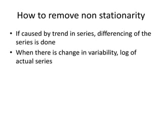 How to remove non stationarity
• If caused by trend in series, differencing of the
series is done
• When there is change in variability, log of
actual series
 