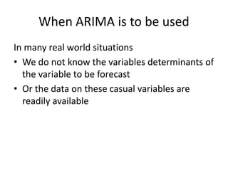 When ARIMA is to be used
In many real world situations
• We do not know the variables determinants of
the variable to be forecast
• Or the data on these casual variables are
readily available
 
