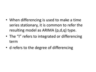 • When differencing is used to make a time
series stationary, it is common to refer the
resulting model as ARIMA (p,d,q) type.
• The “I” refers to integrated or differencing
term
• d refers to the degree of differencing
 