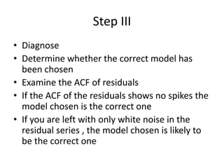 Step III
• Diagnose
• Determine whether the correct model has
been chosen
• Examine the ACF of residuals
• If the ACF of the residuals shows no spikes the
model chosen is the correct one
• If you are left with only white noise in the
residual series , the model chosen is likely to
be the correct one
 