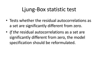 Ljung-Box statistic test
• Tests whether the residual autocorrelations as
a set are significantly different from zero.
• If the residual autocorrelations as a set are
significantly different from zero, the model
specification should be reformulated.
 