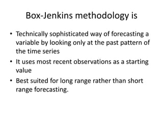 Box-Jenkins methodology is
• Technically sophisticated way of forecasting a
variable by looking only at the past pattern of
the time series
• It uses most recent observations as a starting
value
• Best suited for long range rather than short
range forecasting.
 