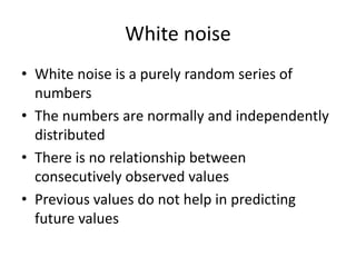 White noise
• White noise is a purely random series of
numbers
• The numbers are normally and independently
distributed
• There is no relationship between
consecutively observed values
• Previous values do not help in predicting
future values
 