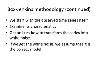 Box-Jenkins methodology (continued)
• We start with the observed time series itself
• Examine its characteristics
• Get an idea how to transform the series into
white noise.
• If we get the white noise, we assume that it is
the correct model
 