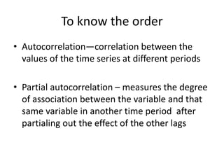 To know the order
• Autocorrelation—correlation between the
values of the time series at different periods
• Partial autocorrelation – measures the degree
of association between the variable and that
same variable in another time period after
partialing out the effect of the other lags
 