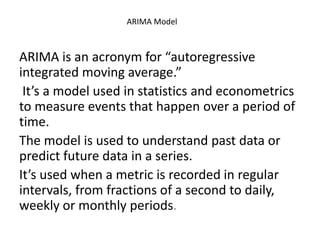 ARIMA Model
ARIMA is an acronym for “autoregressive
integrated moving average.”
It’s a model used in statistics and econometrics
to measure events that happen over a period of
time.
The model is used to understand past data or
predict future data in a series.
It’s used when a metric is recorded in regular
intervals, from fractions of a second to daily,
weekly or monthly periods.
 