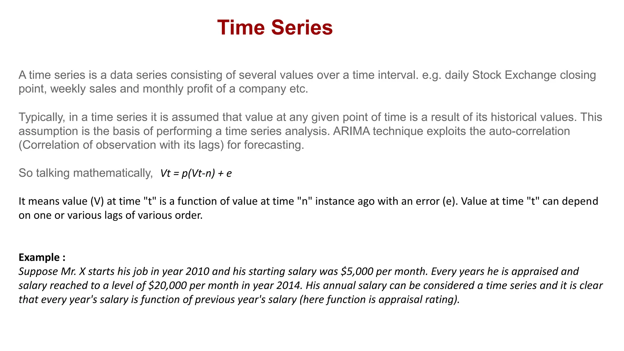 A time series is a data series consisting of several values over a time interval. e.g. daily Stock Exchange closing
point, weekly sales and monthly profit of a company etc.
Typically, in a time series it is assumed that value at any given point of time is a result of its historical values. This
assumption is the basis of performing a time series analysis. ARIMA technique exploits the auto-correlation
(Correlation of observation with its lags) for forecasting.
So talking mathematically, Vt = p(Vt-n) + e
It means value (V) at time "t" is a function of value at time "n" instance ago with an error (e). Value at time "t" can depend
on one or various lags of various order.
Example :
Suppose Mr. X starts his job in year 2010 and his starting salary was $5,000 per month. Every years he is appraised and
salary reached to a level of $20,000 per month in year 2014. His annual salary can be considered a time series and it is clear
that every year's salary is function of previous year's salary (here function is appraisal rating).
Time Series
 